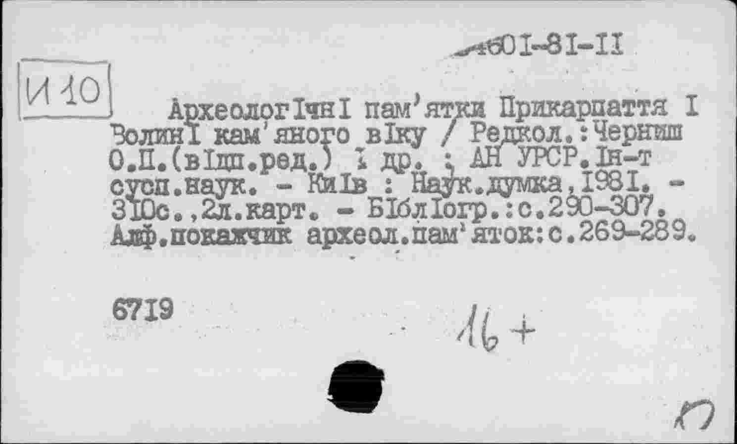 ﻿1-8I—11
Археологічні пам'ятки Прикарпаття I Волині кам'яного віку / Редкол.їЧернпш О.П.СвІдп.ред.) І др. і АНУРСР.й-т сусп.наук. - Київ : Наук.думка, 1981. -310с.,2л.карт. - БІблІогр.:с.290-307. Алф.покажчик археол.пам1яток:с.269-289.
6719